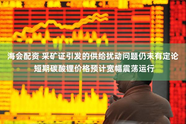 海会配资 采矿证引发的供给扰动问题仍未有定论 短期碳酸锂价格预计宽幅震荡运行