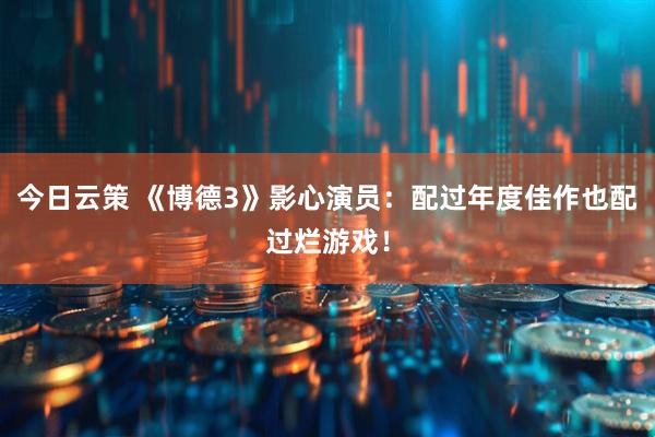 今日云策 《博德3》影心演员：配过年度佳作也配过烂游戏！