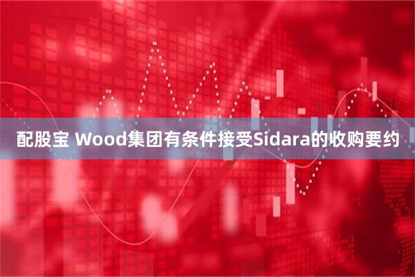 配股宝 Wood集团有条件接受Sidara的收购要约