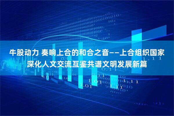 牛股动力 奏响上合的和合之音——上合组织国家深化人文交流互鉴共谱文明发展新篇