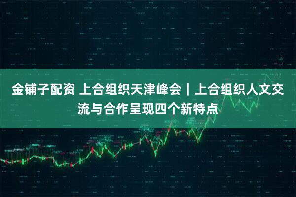 金铺子配资 上合组织天津峰会｜上合组织人文交流与合作呈现四个新特点