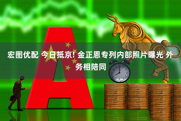 宏图优配 今日抵京! 金正恩专列内部照片曝光 外务相陪同