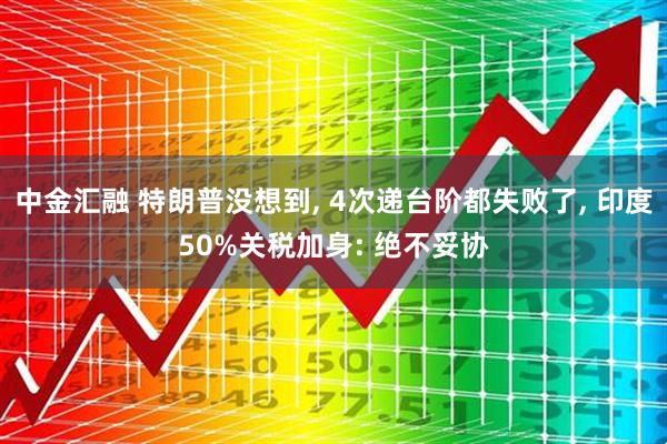 中金汇融 特朗普没想到, 4次递台阶都失败了, 印度50%关税加身: 绝不妥协