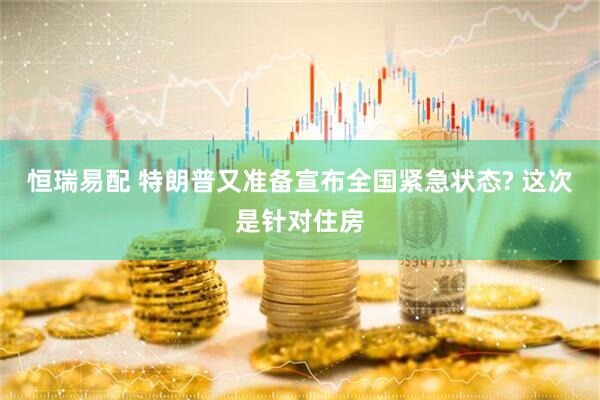 恒瑞易配 特朗普又准备宣布全国紧急状态? 这次是针对住房