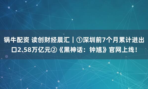 锅牛配资 读创财经晨汇｜①深圳前7个月累计进出口2.58万亿元②《黑神话：钟馗》官网上线！