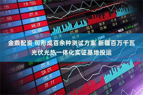 金鼎配资 可形成百余种测试方案 新疆百万千瓦光伏光热一体化实证基地投运