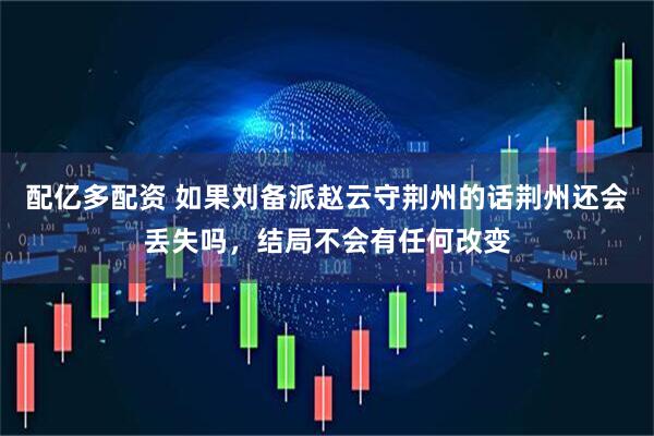 配亿多配资 如果刘备派赵云守荆州的话荆州还会丢失吗，结局不会有任何改变
