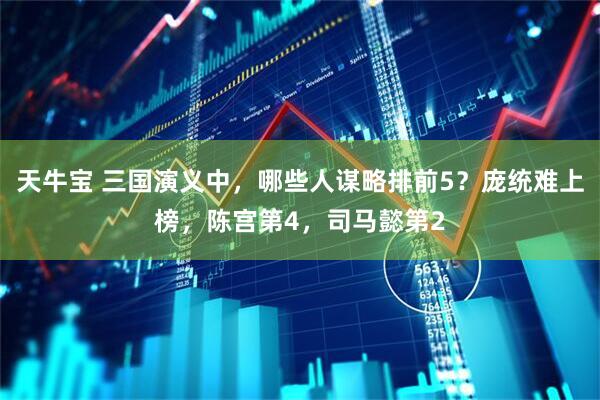 天牛宝 三国演义中，哪些人谋略排前5？庞统难上榜，陈宫第4，司马懿第2