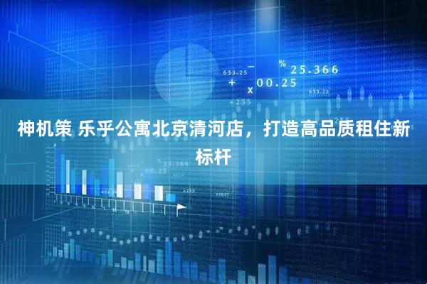 神机策 乐乎公寓北京清河店，打造高品质租住新标杆