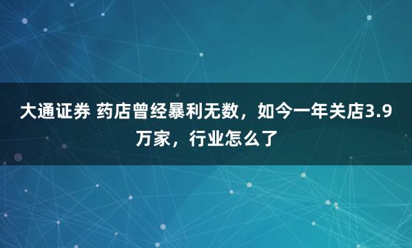 大通证券 药店曾经暴利无数，如今一年关店3.9万家，行业怎么了