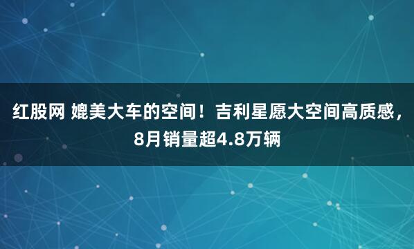 红股网 媲美大车的空间！吉利星愿大空间高质感，8月销量超4.8万辆