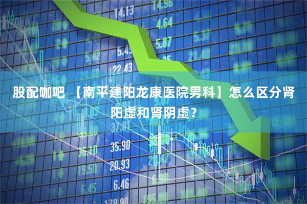 股配咖吧 【南平建阳龙康医院男科】怎么区分肾阳虚和肾阴虚？