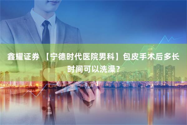 鑫耀证券 【宁德时代医院男科】包皮手术后多长时间可以洗澡？