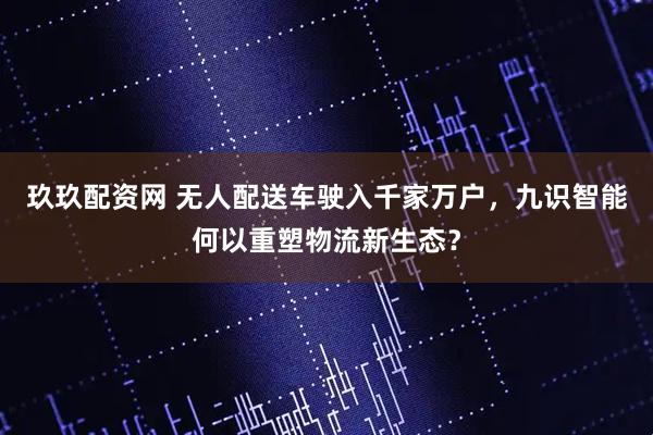 玖玖配资网 无人配送车驶入千家万户，九识智能何以重塑物流新生态？