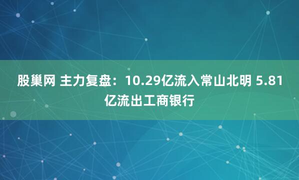 股巢网 主力复盘：10.29亿流入常山北明 5.81亿流出工商银行