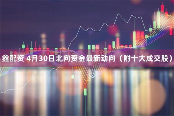 鑫配资 4月30日北向资金最新动向（附十大成交股）