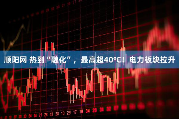 顺阳网 热到“融化”，最高超40℃！电力板块拉升