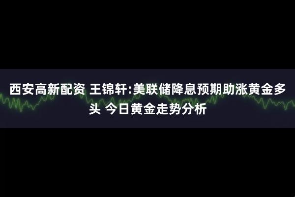 西安高新配资 王锦轩:美联储降息预期助涨黄金多头 今日黄金走势分析