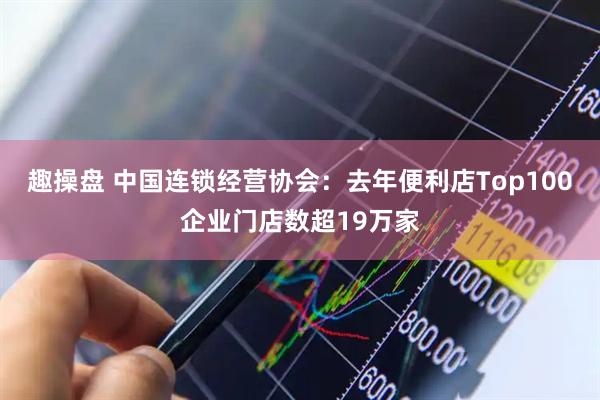 趣操盘 中国连锁经营协会：去年便利店Top100企业门店数超19万家