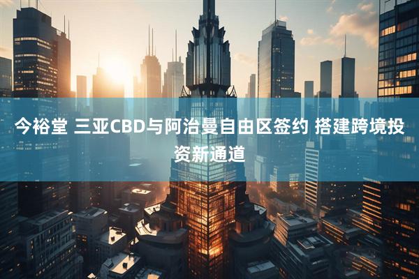 今裕堂 三亚CBD与阿治曼自由区签约 搭建跨境投资新通道